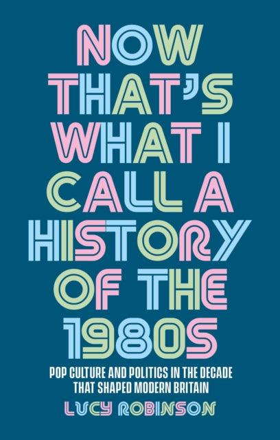 Now That's What I Call a History of the 1980s: Pop Culture and Politics in the Decade That Shaped Modern Britain