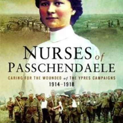 Nurses of Passchendaele: Tending the Wounded of Ypres Campaigns 1914 - 1918