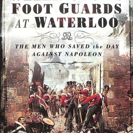 Wellington's Foot Guards at Waterloo: The Men Who Saved The Day Against Napoleon