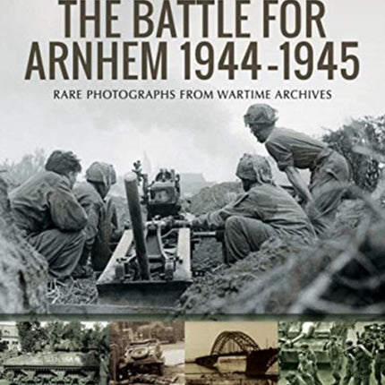 The Battle for Arnhem 1944-1945: Rare Photographs from Wartime Archives