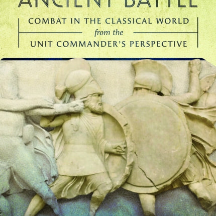 Understanding Ancient Battle: Combat in the Classical World from the Unit Commander’s Perspective