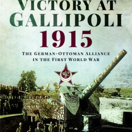 Victory at Gallipoli, 1915: The German-Ottoman Alliance in the First World War