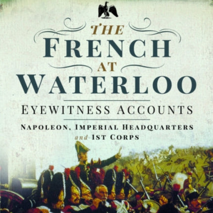 The French at Waterloo: Eyewitness Accounts: Napoleon, Imperial Headquarters and 1st Corps