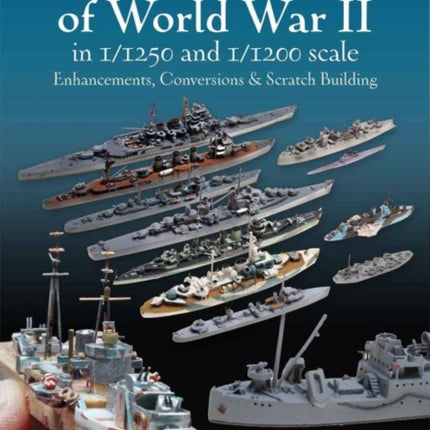 Naval Ship Models of World War II in 1/1250 and 1/1200 Scales: Enhancements, Conversions & Scratch Building