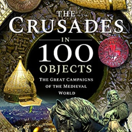 The Crusades in 100 Objects: The Great Campaigns of the Medieval World