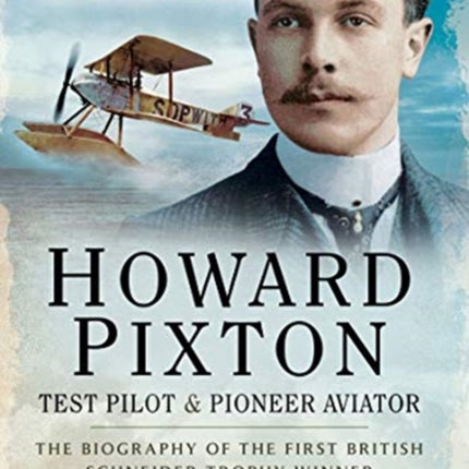 Howard Pixton: Test Pilot & Pioneer Aviator: The Biography of the first British Schneider Trophy Winner