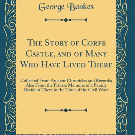 The Story of Corfe Castle, and of Many Who Have Lived There: Collected From Ancient Chronicles and Records; Also From the Private Memoirs of a Family Resident There in the Time of the Civil Wars (Classic Reprint)