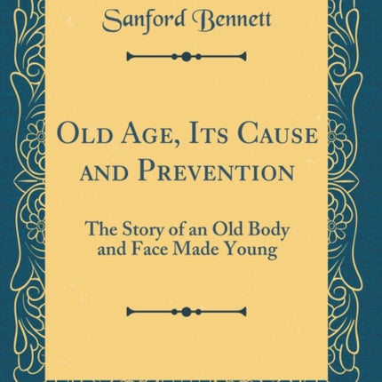 Old Age, Its Cause and Prevention: The Story of an Old Body and Face Made Young (Classic Reprint)