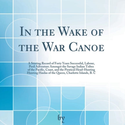 In the Wake of the War Canoe: A Stirring Record of Forty Years Successful, Labour, Peril Adventure Amongst the Savage Indian Tribes of the Pacific, Coast, and the Piratical Head-Hunting Hunting Haidas of the Queen, Charlotte Islands, B. C