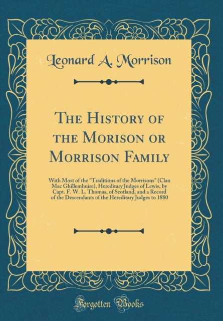 The History of the Morison or Morrison Family: With Most of the Traditions of the Morrisons (Clan Mac Ghillemhuire), Hereditary Judges of Lewis, by Capt. F. W. L. Thomas, of Scotland, and a Record of the Descendants of the Hereditary Judges