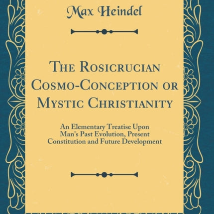 The Rosicrucian Cosmo-Conception or Mystic Christianity: An Elementary Treatise Upon Man's Past Evolution, Present Constitution and Future Development (Classic Reprint)