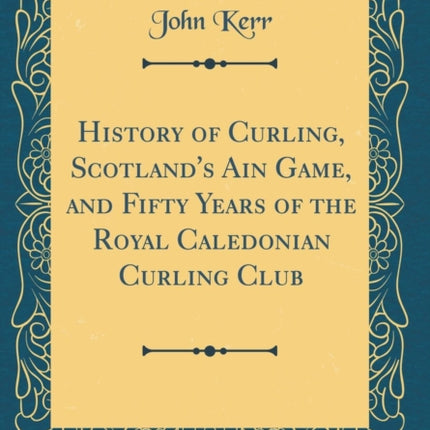 History of Curling, Scotland's Ain Game, and Fifty Years of the Royal Caledonian Curling Club (Classic Reprint)