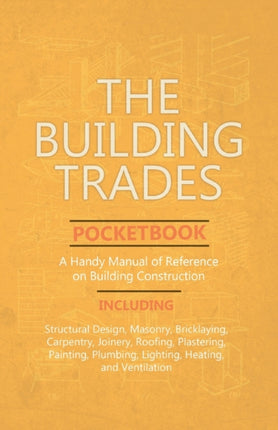 The Building Trades Pocketbook - A Handy Manual of Reference on Building Construction - Including Structural Design, Masonry, Bricklaying, Carpentry, Joinery, Roofing, Plastering, Painting, Plumbing, Lighting, Heating, and Ventilation