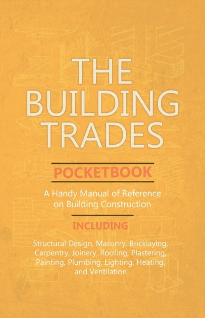 The Building Trades Pocketbook - A Handy Manual of Reference on Building Construction - Including Structural Design, Masonry, Bricklaying, Carpentry, Joinery, Roofing, Plastering, Painting, Plumbing, Lighting, Heating, and Ventilation