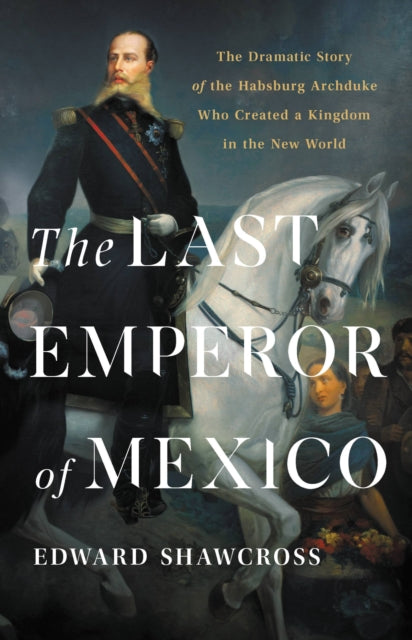 The Last Emperor of Mexico: The Dramatic Story of the Habsburg Archduke Who Created a Kingdom in the New World