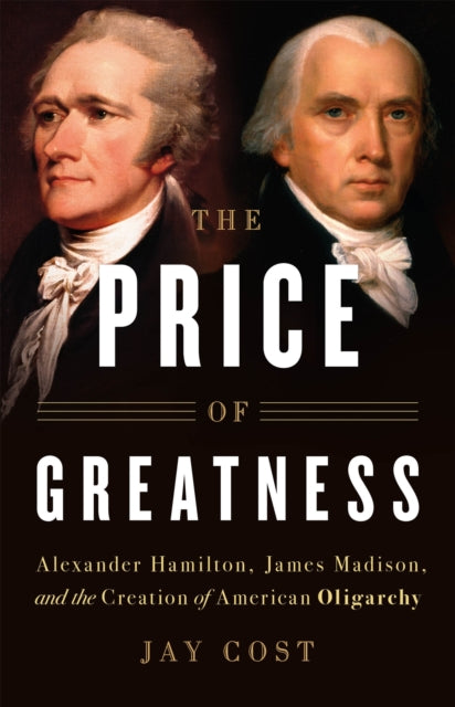 The Price of Greatness: Alexander Hamilton, James Madison, and the Creation of American Oligarchy