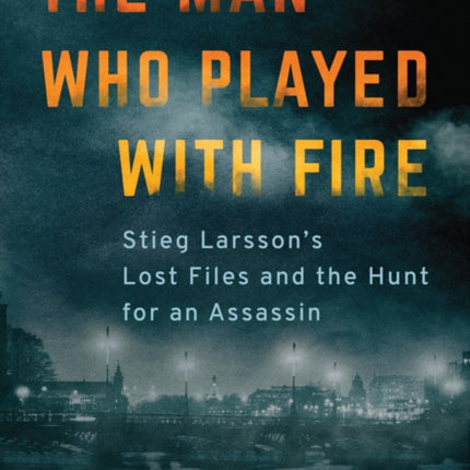 The Man Who Played with Fire: Stieg Larsson's Lost Files and the Hunt for an Assassin