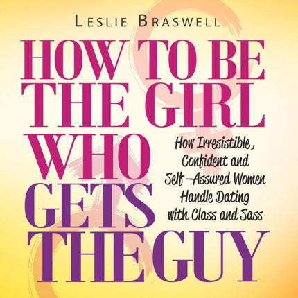 How to Be the Girl Who Gets the Guy: How Irresistible, Confident and Self-Assured Women Handle Dating With Class and Sass