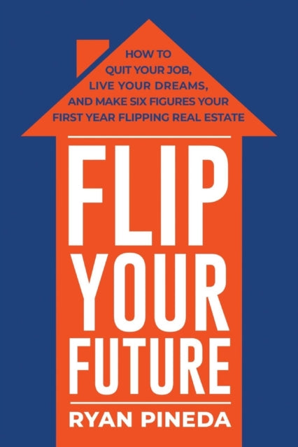 Flip Your Future: How to Quit Your Job, Live Your Dreams, And Make Six Figures Your First Year Flipping Real Estate