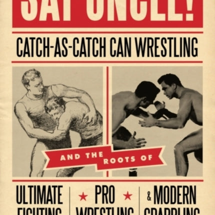 Say Uncle!: Catch-As-Catch-Can and the Roots of Ultimaet Fighting, Pro-Wrestling, and Modern Grappling