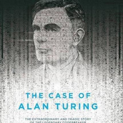 The Case Of Alan Turing: The Extraordinary and Tragic Story of the Legendary Codebreaker