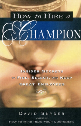 How to Hire a Champion: Insider Secrets to Find, Select, and Keep Great Employees