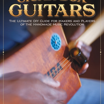 Cigar Box Guitars: The Ultimate DIY Guide for the Makers and Players of the Handmade Music Revolution