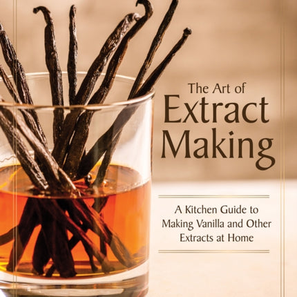 The Art of Extract Making: A Kitchen Guide to Making Vanilla and Other Extracts at Home