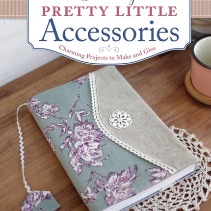 Sewing Pretty Little Accessories: Charming Projects to Make and Give