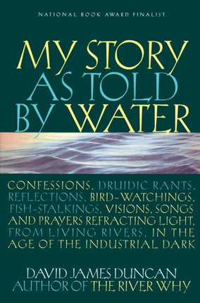 My Story as Told by Water: Confessions, Druidic Rants, Reflections, Bird-watchings, Fish-stalkings, Visions , Songs and Prayers Refracting Light, From Living Rivers, in the Age of the Ind