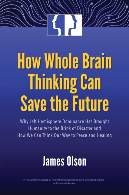 How Whole Brain Thinking Can Save the Future: Why Left Hemisphere Dominance Has Brought Humanity to the Brink of Disaster and How We Can Think Our Way to Peace and Healing