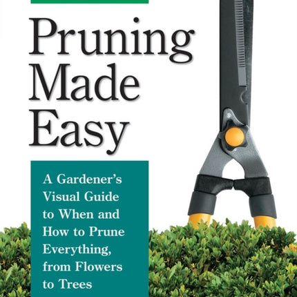 Pruning Made Easy: A Gardener's Visual Guide to When and How to Prune Everything, from Flowers to Trees