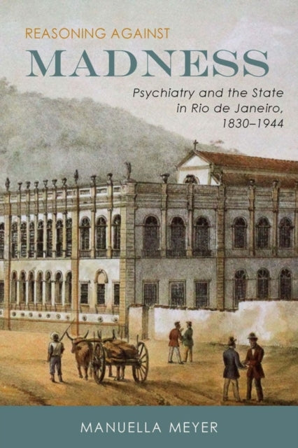 Reasoning against Madness: Psychiatry and the State in Rio de Janeiro, 1830-1944