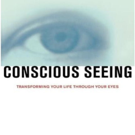 Conscious Seeing Transforming Your Life Through Your Eyes