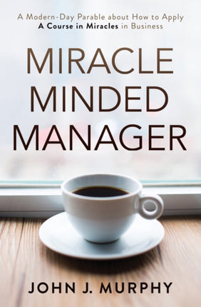 Miracle Minded Manager: A Modern-Day Parable About How to Apply a Course in Miracles in Business