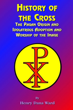 History of the Cross: The Pagan Origin, and Idolatroous Adoption and Worship, of the Image