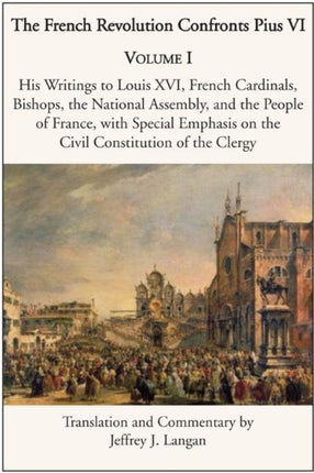 The French Revolution Confronts Pius VI – Volume 1: His Writings to Louis XVI, French Cardinals, Bishops, the National Assembly, and the People of