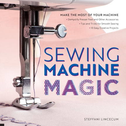 Sewing Machine Magic: Make the Most of Your Machine--Demystify Presser Feet and Other Accessories * Tips and Tricks for Smooth Sewing * 10 Easy, Creative Projects