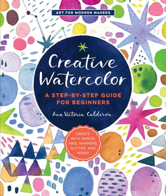 Creative Watercolor: A Step-by-Step Guide for Beginners--Create with Paints, Inks, Markers, Glitter, and More!: Volume 1