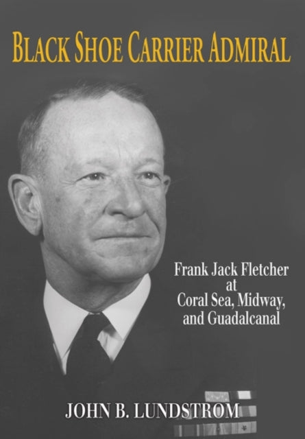 Black Shoe Carrier Admiral: Frank Jack Fletcher at Coral Sea, Midway and Guadalcanal