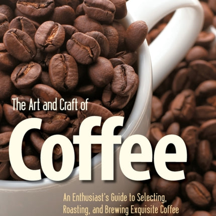 The Art and Craft of Coffee: An Enthusiast's Guide to Selecting, Roasting, and Brewing Exquisite Coffee