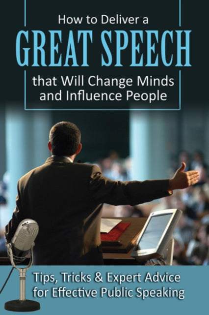 How to Deliver a Great Speech That Will Change Minds & Influence People: Tips, Tricks & Expert Advice for Effective Public Speaking