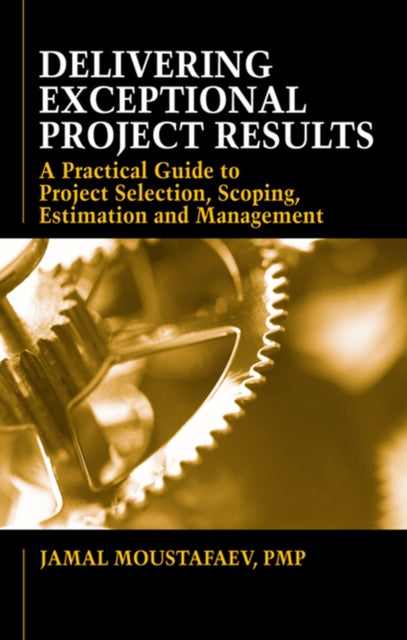 Delivering Exceptional Project Results: A Practical Guide to Project Selection, Scoping, Estimation and Mgnmt