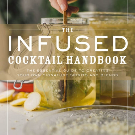 The Infused Cocktail Handbook: The Essential Guide to Creating Your Own Signature Spirits, Blends, and Infusions