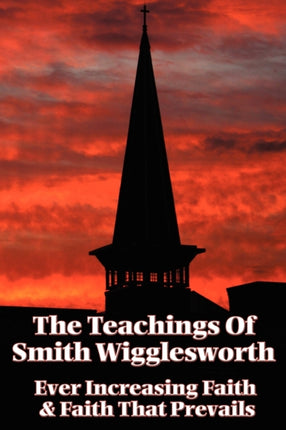 The Teachings of Smith Wigglesworth: Ever Increasing Faith and Faith That Prevails