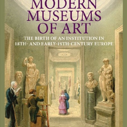 The First Modern Museums of Art - The Birth of an Institution in 18th- and Early - 19th Century Europe