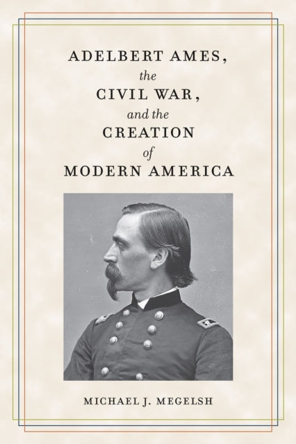 Adelbert Ames the Civil War and the Creation of Modern America