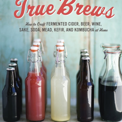 True Brews: How to Craft Fermented Cider, Beer, Wine, Sake, Soda, Mead, Kefir, and Kombucha at Home