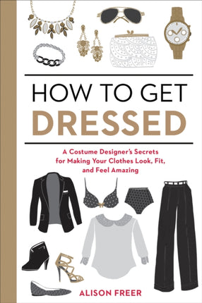 How to Get Dressed: A Costume Designer's Secrets for Making Your Clothes Look, Fit, and Feel Amazing