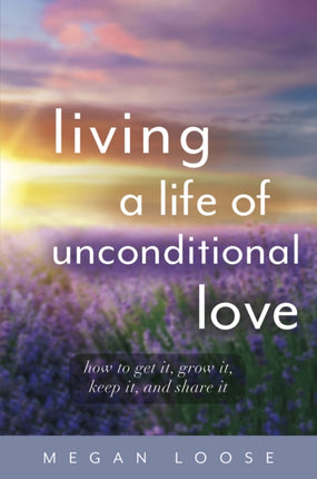 Living a Life of Unconditional Love: How to get it, grow it, keep it, and share it